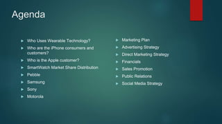Agenda
 Who Uses Wearable Technology?
 Who are the iPhone consumers and
customers?
 Who is the Apple customer?
 SmartWatch Market Share Distribution
 Pebble
 Samsung
 Sony
 Motorola
 Marketing Plan
 Advertising Strategy
 Direct Marketing Strategy
 Financials
 Sales Promotion
 Public Relations
 Social Media Strategy
 