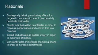 Rationale
 Strategically tailoring marketing efforts for
targeted consumers in order to successfully
penetrate their radar
 Create ads that will be quantifiable in order to
measure performance and convert that into
revenue
 Spend and allocate ad dollars wisely in order
to maximize efficiency
 Constantly alter and change marketing efforts
in order to increase performance
 