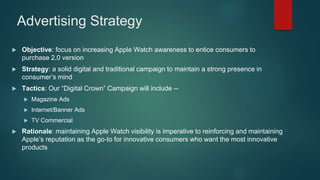 Advertising Strategy
 Objective: focus on increasing Apple Watch awareness to entice consumers to
purchase 2.0 version
 Strategy: a solid digital and traditional campaign to maintain a strong presence in
consumer’s mind
 Tactics: Our “Digital Crown” Campaign will include --
 Magazine Ads
 Internet/Banner Ads
 TV Commercial
 Rationale: maintaining Apple Watch visibility is imperative to reinforcing and maintaining
Apple’s reputation as the go-to for innovative consumers who want the most innovative
products
 
