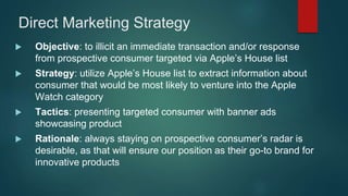 Direct Marketing Strategy
 Objective: to illicit an immediate transaction and/or response
from prospective consumer targeted via Apple’s House list
 Strategy: utilize Apple’s House list to extract information about
consumer that would be most likely to venture into the Apple
Watch category
 Tactics: presenting targeted consumer with banner ads
showcasing product
 Rationale: always staying on prospective consumer’s radar is
desirable, as that will ensure our position as their go-to brand for
innovative products
 