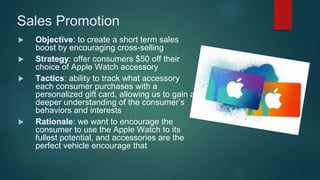 Sales Promotion
 Objective: to create a short term sales
boost by encouraging cross-selling
 Strategy: offer consumers $50 off their
choice of Apple Watch accessory
 Tactics: ability to track what accessory
each consumer purchases with a
personalized gift card, allowing us to gain a
deeper understanding of the consumer’s
behaviors and interests
 Rationale: we want to encourage the
consumer to use the Apple Watch to its
fullest potential, and accessories are the
perfect vehicle encourage that
 