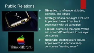 Public Relations
 Objective: to influence attitudes,
opinions, and values
 Strategy: host a one-night exclusive
Apple Watch event that ties in
seamlessly with ad campaign
 Tactics: promoting the Apple Watch
and show VIP treatment to our loyal
consumers
 Rationale: creating allure around
Apple Watch in efforts to keep
consumers “wanting more.”
 