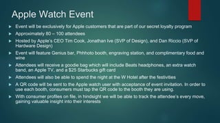 Apple Watch Event
 Event will be exclusively for Apple customers that are part of our secret loyalty program
 Approximately 80 – 100 attendees
 Hosted by Apple’s CEO Tim Cook, Jonathan Ive (SVP of Design), and Dan Riccio (SVP of
Hardware Design)
 Event will feature Genius bar, Phhhoto booth, engraving station, and complimentary food and
wine
 Attendees will receive a goodie bag which will include Beats headphones, an extra watch
band, an Apple TV, and a $25 Starbucks gift card
 Attendees will also be able to spend the night at the W Hotel after the festivities
 A QR code will be sent to the Apple watch user with acceptance of event invitation. In order to
use each booth, consumers must tap the QR code to the booth they are using.
 With consumer profiles on file, in hindsight we will be able to track the attendee’s every move,
gaining valuable insight into their interests
 