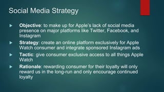 Social Media Strategy
 Objective: to make up for Apple’s lack of social media
presence on major platforms like Twitter, Facebook, and
Instagram
 Strategy: create an online platform exclusively for Apple
Watch consumer and integrate sponsored Instagram ads
 Tactic: give consumer exclusive access to all things Apple
Watch
 Rationale: rewarding consumer for their loyalty will only
reward us in the long-run and only encourage continued
loyalty
 