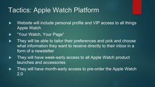Tactics: Apple Watch Platform
 Website will include personal profile and VIP access to all things
Apple Watch
 “Your Watch, Your Page”
 They will be able to tailor their preferences and pick and choose
what information they want to receive directly to their inbox in a
form of a newsletter
 They will have week-early access to all Apple Watch product
launches and accessories
 They will have month-early access to pre-order the Apple Watch
2.0
 