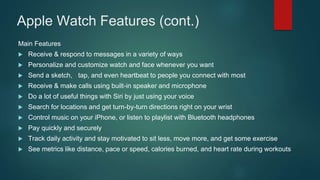 Apple Watch Features (cont.)
Main Features
 Receive & respond to messages in a variety of ways
 Personalize and customize watch and face whenever you want
 Send a sketch, tap, and even heartbeat to people you connect with most
 Receive & make calls using built-in speaker and microphone
 Do a lot of useful things with Siri by just using your voice
 Search for locations and get turn-by-turn directions right on your wrist
 Control music on your iPhone, or listen to playlist with Bluetooth headphones
 Pay quickly and securely
 Track daily activity and stay motivated to sit less, move more, and get some exercise
 See metrics like distance, pace or speed, calories burned, and heart rate during workouts
 