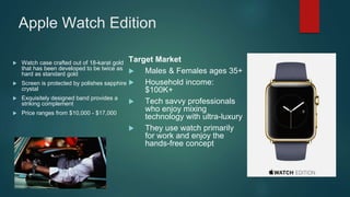 Apple Watch Edition
 Watch case crafted out of 18-karat gold
that has been developed to be twice as
hard as standard gold
 Screen is protected by polishes sapphire
crystal
 Exquisitely designed band provides a
striking complement
 Price ranges from $10,000 - $17,000
Target Market
 Males & Females ages 35+
 Household income:
$100K+
 Tech savvy professionals
who enjoy mixing
technology with ultra-luxury
 They use watch primarily
for work and enjoy the
hands-free concept
 