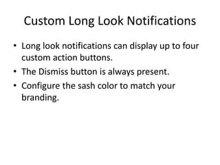 Custom Long Look Notifications
• Long look notifications can display up to four
custom action buttons.
• The Dismiss button is always present.
• Configure the sash color to match your
branding.
 