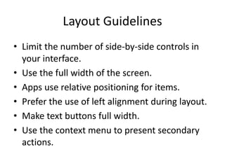 Layout Guidelines
• Limit the number of side-by-side controls in
your interface.
• Use the full width of the screen.
• Apps use relative positioning for items.
• Prefer the use of left alignment during layout.
• Make text buttons full width.
• Use the context menu to present secondary
actions.
 