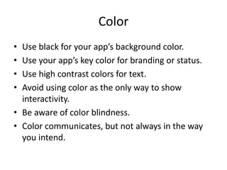 Color
• Use black for your app’s background color.
• Use your app’s key color for branding or status.
• Use high contrast colors for text.
• Avoid using color as the only way to show
interactivity.
• Be aware of color blindness.
• Color communicates, but not always in the way
you intend.
 