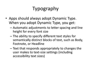 Typography
• Apps should always adopt Dynamic Type.
When you adopt Dynamic Type, you get:
– Automatic adjustments to letter spacing and line
height for every font size
– The ability to specify different text styles for
semantically distinct blocks of text, such as Body,
Footnote, or Headline
– Text that responds appropriately to changes the
user makes to text-size settings (including
accessibility text sizes)
 