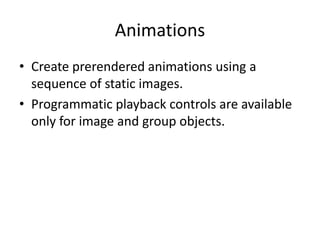 Animations
• Create prerendered animations using a
sequence of static images.
• Programmatic playback controls are available
only for image and group objects.
 