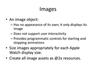 Images
• An image object:
– Has no appearance of its own; it only displays its
image
– Does not support user interactivity
– Provides programmatic controls for starting and
stopping animations
• Size images appropriately for each Apple
Watch display size.
• Create all image assets as @2x resources.
 