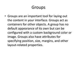 Groups
• Groups are an important tool for laying out
the content in your interface. Groups act as
containers for other objects. A group has no
default appearance of its own but can be
configured with a custom background color or
image. Groups also have attributes for
specifying position, size, margins, and other
layout-related properties.
 