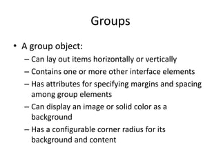 Groups
• A group object:
– Can lay out items horizontally or vertically
– Contains one or more other interface elements
– Has attributes for specifying margins and spacing
among group elements
– Can display an image or solid color as a
background
– Has a configurable corner radius for its
background and content
 