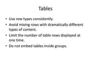 Tables
• Use row types consistently.
• Avoid mixing rows with dramatically different
types of content.
• Limit the number of table rows displayed at
one time.
• Do not embed tables inside groups.
 