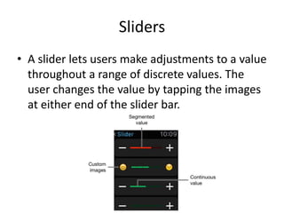 Sliders
• A slider lets users make adjustments to a value
throughout a range of discrete values. The
user changes the value by tapping the images
at either end of the slider bar.
 