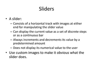 Sliders
• A slider:
– Consists of a horizontal track with images at either
end for manipulating the slider value
– Can display the current value as a set of discrete steps
or as a continuous bar
– Always increments and decrements its value by a
predetermined amount
– Does not display its numerical value to the user
• Use custom images to make it obvious what the
slider does.
 