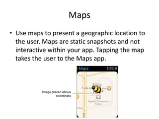 Maps
• Use maps to present a geographic location to
the user. Maps are static snapshots and not
interactive within your app. Tapping the map
takes the user to the Maps app.
 