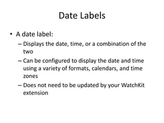 Date Labels
• A date label:
– Displays the date, time, or a combination of the
two
– Can be configured to display the date and time
using a variety of formats, calendars, and time
zones
– Does not need to be updated by your WatchKit
extension
 