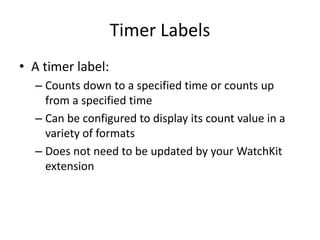 Timer Labels
• A timer label:
– Counts down to a specified time or counts up
from a specified time
– Can be configured to display its count value in a
variety of formats
– Does not need to be updated by your WatchKit
extension
 