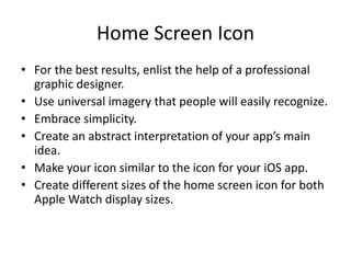 Home Screen Icon
• For the best results, enlist the help of a professional
graphic designer.
• Use universal imagery that people will easily recognize.
• Embrace simplicity.
• Create an abstract interpretation of your app’s main
idea.
• Make your icon similar to the icon for your iOS app.
• Create different sizes of the home screen icon for both
Apple Watch display sizes.
 