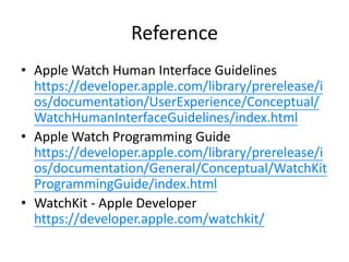 Reference
• Apple Watch Human Interface Guidelines
https://developer.apple.com/library/prerelease/i
os/documentation/UserExperience/Conceptual/
WatchHumanInterfaceGuidelines/index.html
• Apple Watch Programming Guide
https://developer.apple.com/library/prerelease/i
os/documentation/General/Conceptual/WatchKit
ProgrammingGuide/index.html
• WatchKit - Apple Developer
https://developer.apple.com/watchkit/
 