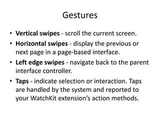 Gestures
• Vertical swipes - scroll the current screen.
• Horizontal swipes - display the previous or
next page in a page-based interface.
• Left edge swipes - navigate back to the parent
interface controller.
• Taps - indicate selection or interaction. Taps
are handled by the system and reported to
your WatchKit extension’s action methods.
 