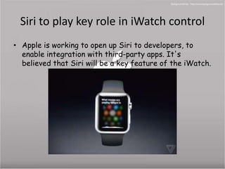 Siri to play key role in iWatch control 
• Apple is working to open up Siri to developers, to 
enable integration with third-party apps. It's 
believed that Siri will be a key feature of the iWatch. 
 