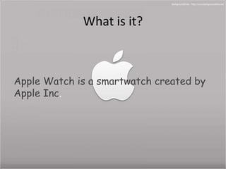 What is it? 
Apple Watch is a smartwatch created by 
Apple Inc. 
 