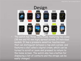 Design 
• The watch has three collections, featuring two sizes 
(38 mm and 42 mm high) spread across 34 individual 
models. It has a pressure-sensitive touchscreen 
that can distinguish between a tap and a press, and 
features a dial called a digital crown, which can be 
turned to scroll or zoom and pressed to return to 
the home screen. The watch also has a button for 
displaying a list of contacts and the straps can be 
easily changed. 
 