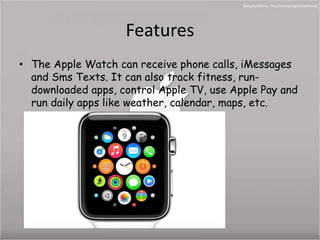 Features 
• The Apple Watch can receive phone calls, iMessages 
and Sms Texts. It can also track fitness, run-downloaded 
apps, control Apple TV, use Apple Pay and 
run daily apps like weather, calendar, maps, etc. 
 