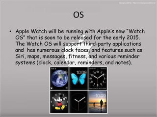 OS 
• Apple Watch will be running with Apple’s new “Watch 
OS” that is soon to be released for the early 2015. 
The Watch OS will support third-party applications 
and has numerous clock faces, and features such as 
Siri, maps, messages, fitness, and various reminder 
systems (clock, calendar, reminders, and notes). 
 