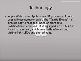 Technology 
• Apple Watch uses Apple's new S1 processor. It also 
uses a linear actuator called the "Taptic Engine" to 
provide haptic feedback when an alert or a 
notification is received. It is equipped with a built-in 
heart rate sensor, which uses both infrared and 
visible-light LEDs and photodiodes. 
 