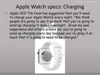 Apple Watch specs: Charging 
• Apple CEO Tim Cook has suggested that you'll need 
to charge your Apple Watch every night. "We think 
people are going to use it so much that you're going to 
wind up charging it daily – overnight… Given my own 
experience and others around me, you're going to 
wind up charging every day because you're using it so 
much that it's going to need to be charged," 
 