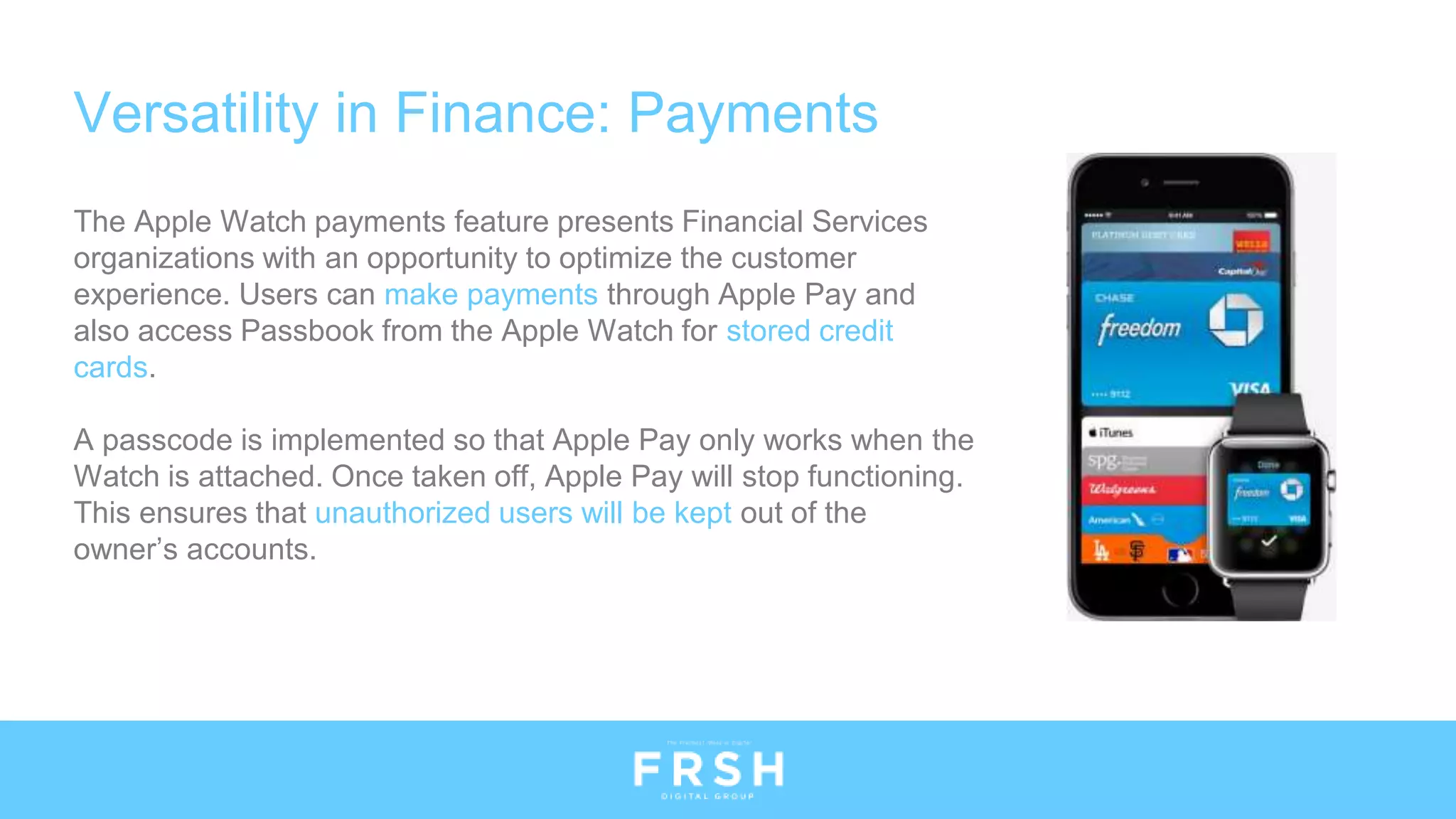 Versatility in Finance: Payments
The Apple Watch payments feature presents Financial Services
organizations with an opportunity to optimize the customer
experience. Users can make payments through Apple Pay and
also access Passbook from the Apple Watch for stored credit
cards.
A passcode is implemented so that Apple Pay only works when the
Watch is attached. Once taken off, Apple Pay will stop functioning.
This ensures that unauthorized users will be kept out of the
owner’s accounts.
 