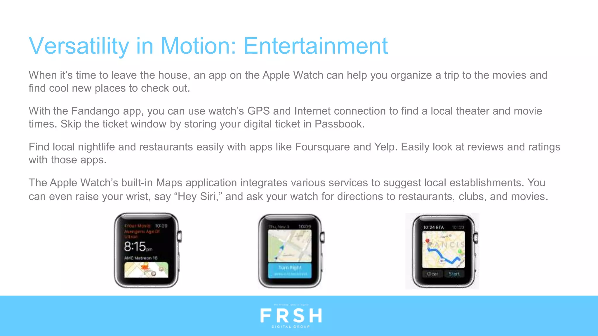 Versatility in Motion: Entertainment
When it’s time to leave the house, an app on the Apple Watch can help you organize a trip to the movies and
find cool new places to check out.
With the Fandango app, you can use watch’s GPS and Internet connection to find a local theater and movie
times. Skip the ticket window by storing your digital ticket in Passbook.
Find local nightlife and restaurants easily with apps like Foursquare and Yelp. Easily look at reviews and ratings
with those apps.
The Apple Watch’s built-in Maps application integrates various services to suggest local establishments. You
can even raise your wrist, say “Hey Siri,” and ask your watch for directions to restaurants, clubs, and movies.
 