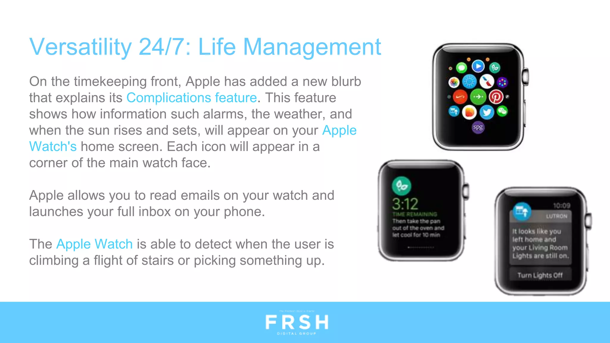 Versatility 24/7: Life Management
On the timekeeping front, Apple has added a new blurb
that explains its Complications feature. This feature
shows how information such alarms, the weather, and
when the sun rises and sets, will appear on your Apple
Watch's home screen. Each icon will appear in a
corner of the main watch face.
Apple allows you to read emails on your watch and
launches your full inbox on your phone.
The Apple Watch is able to detect when the user is
climbing a flight of stairs or picking something up.
 