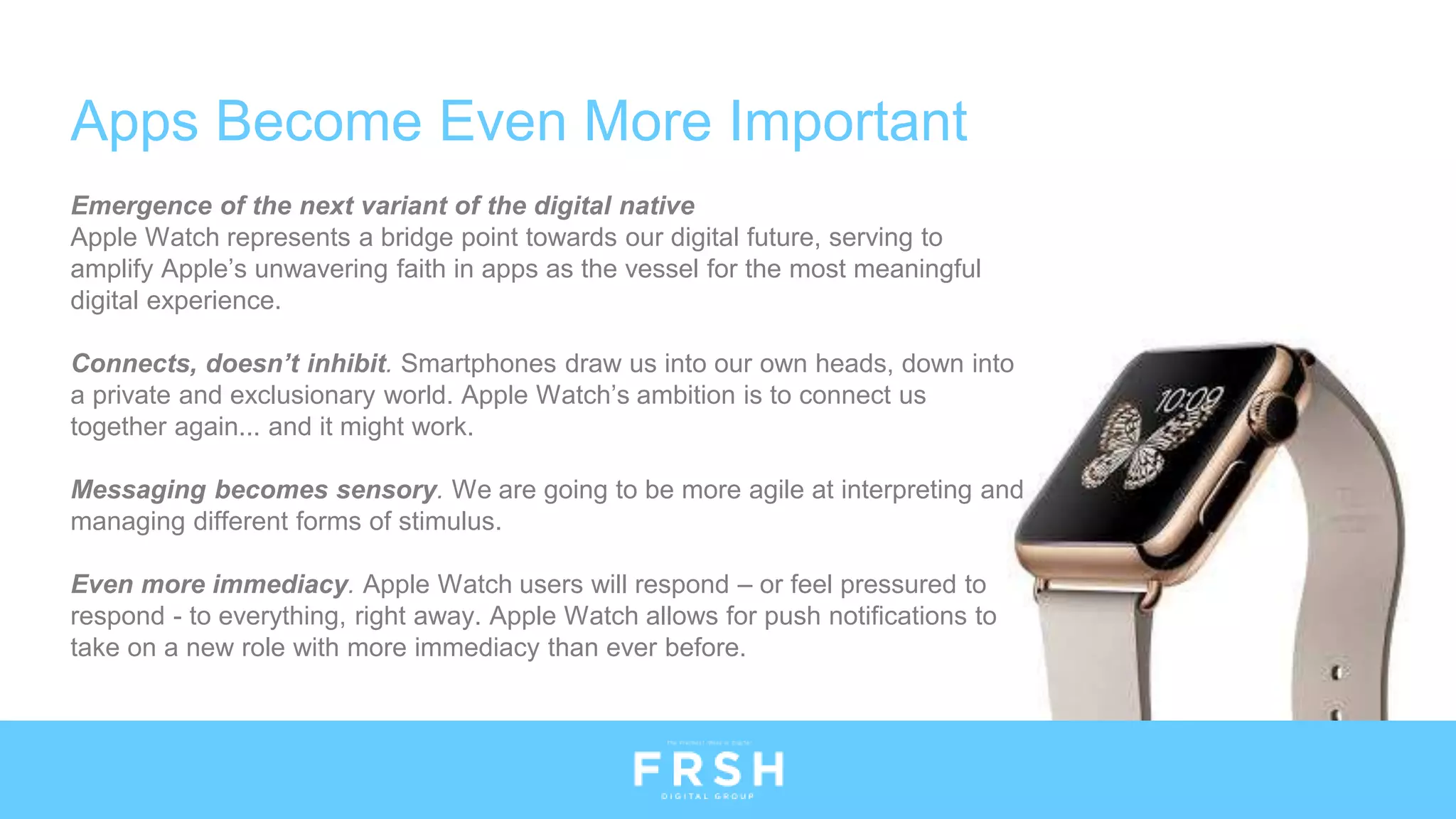 Emergence of the next variant of the digital native
Apple Watch represents a bridge point towards our digital future, serving to
amplify Apple’s unwavering faith in apps as the vessel for the most meaningful
digital experience.
Connects, doesn’t inhibit. Smartphones draw us into our own heads, down into
a private and exclusionary world. Apple Watch’s ambition is to connect us
together again... and it might work.
Messaging becomes sensory. We are going to be more agile at interpreting and
managing different forms of stimulus.
Even more immediacy. Apple Watch users will respond – or feel pressured to
respond - to everything, right away. Apple Watch allows for push notifications to
take on a new role with more immediacy than ever before.
Apps Become Even More Important
 