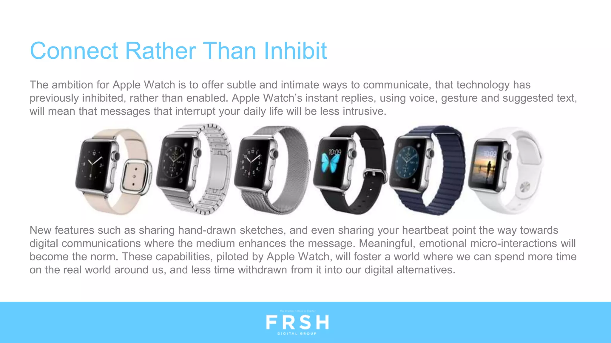 The ambition for Apple Watch is to offer subtle and intimate ways to communicate, that technology has
previously inhibited, rather than enabled. Apple Watch’s instant replies, using voice, gesture and suggested text,
will mean that messages that interrupt your daily life will be less intrusive.
New features such as sharing hand-drawn sketches, and even sharing your heartbeat point the way towards
digital communications where the medium enhances the message. Meaningful, emotional micro-interactions will
become the norm. These capabilities, piloted by Apple Watch, will foster a world where we can spend more time
on the real world around us, and less time withdrawn from it into our digital alternatives.
Connect Rather Than Inhibit
 