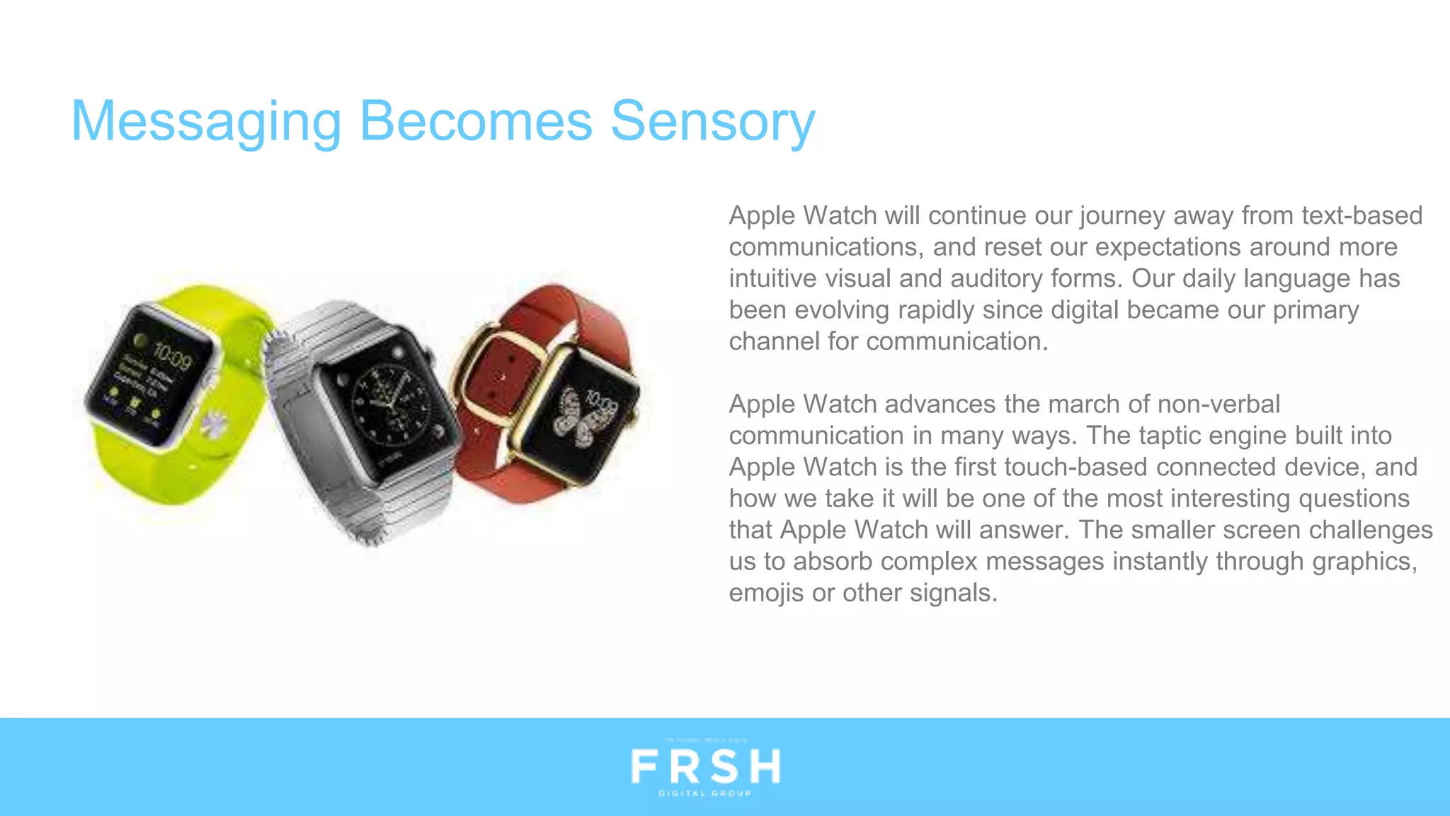 Apple Watch will continue our journey away from text-based
communications, and reset our expectations around more
intuitive visual and auditory forms. Our daily language has
been evolving rapidly since digital became our primary
channel for communication.
Apple Watch advances the march of non-verbal
communication in many ways. The taptic engine built into
Apple Watch is the first touch-based connected device, and
how we take it will be one of the most interesting questions
that Apple Watch will answer. The smaller screen challenges
us to absorb complex messages instantly through graphics,
emojis or other signals.
Messaging Becomes Sensory
 