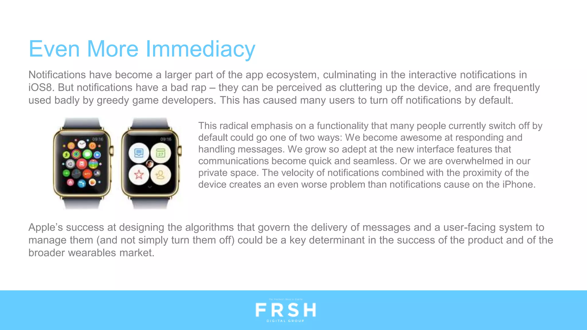 Even More Immediacy
Notifications have become a larger part of the app ecosystem, culminating in the interactive notifications in
iOS8. But notifications have a bad rap – they can be perceived as cluttering up the device, and are frequently
used badly by greedy game developers. This has caused many users to turn off notifications by default.
Apple’s success at designing the algorithms that govern the delivery of messages and a user-facing system to
manage them (and not simply turn them off) could be a key determinant in the success of the product and of the
broader wearables market.
This radical emphasis on a functionality that many people currently switch off by
default could go one of two ways: We become awesome at responding and
handling messages. We grow so adept at the new interface features that
communications become quick and seamless. Or we are overwhelmed in our
private space. The velocity of notifications combined with the proximity of the
device creates an even worse problem than notifications cause on the iPhone.
 