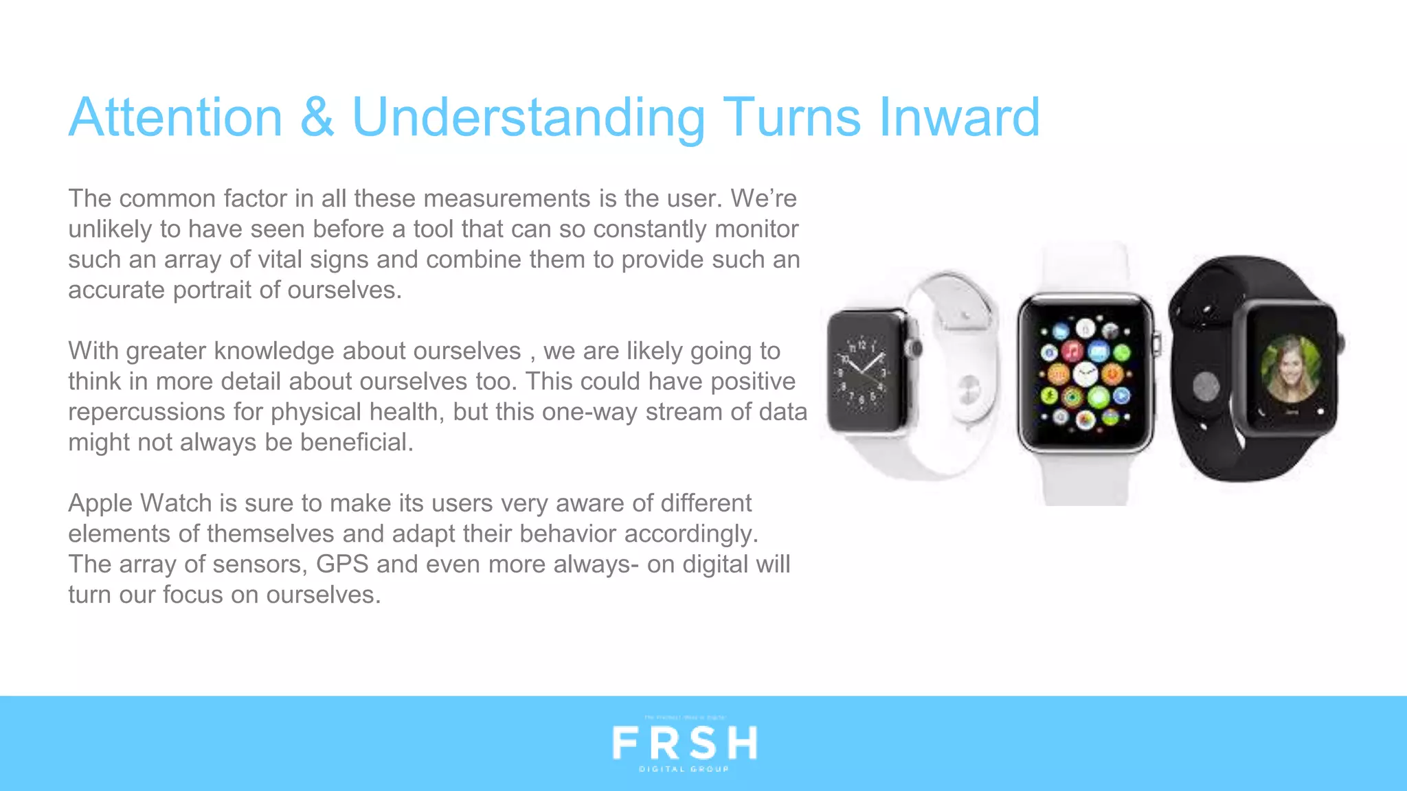 Attention & Understanding Turns Inward
The common factor in all these measurements is the user. We’re
unlikely to have seen before a tool that can so constantly monitor
such an array of vital signs and combine them to provide such an
accurate portrait of ourselves.
With greater knowledge about ourselves , we are likely going to
think in more detail about ourselves too. This could have positive
repercussions for physical health, but this one-way stream of data
might not always be beneficial.
Apple Watch is sure to make its users very aware of different
elements of themselves and adapt their behavior accordingly.
The array of sensors, GPS and even more always- on digital will
turn our focus on ourselves.
 