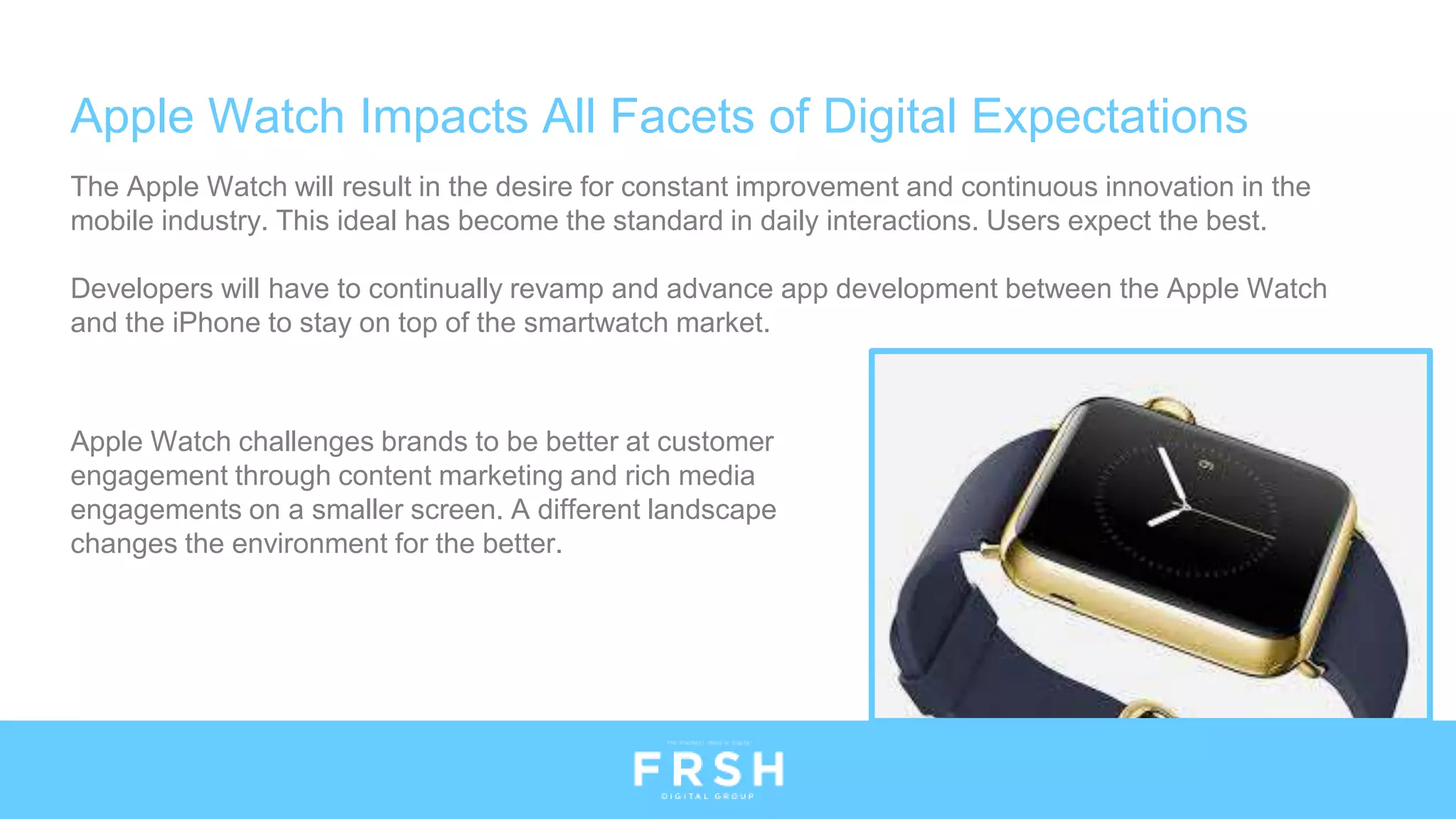 Apple Watch Impacts All Facets of Digital Expectations
The Apple Watch will result in the desire for constant improvement and continuous innovation in the
mobile industry. This ideal has become the standard in daily interactions. Users expect the best.
Developers will have to continually revamp and advance app development between the Apple Watch
and the iPhone to stay on top of the smartwatch market.
Apple Watch challenges brands to be better at customer
engagement through content marketing and rich media
engagements on a smaller screen. A different landscape
changes the environment for the better.
 
