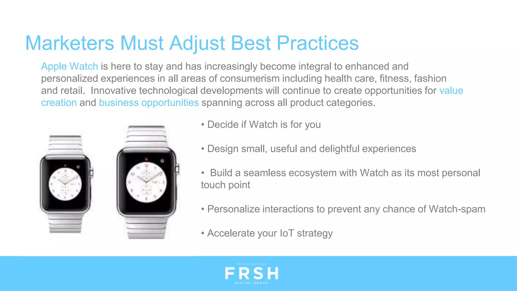 Apple Watch is here to stay and has increasingly become integral to enhanced and
personalized experiences in all areas of consumerism including health care, fitness, fashion
and retail. Innovative technological developments will continue to create opportunities for value
creation and business opportunities spanning across all product categories.
Marketers Must Adjust Best Practices
• Decide if Watch is for you
• Design small, useful and delightful experiences
• Build a seamless ecosystem with Watch as its most personal
touch point
• Personalize interactions to prevent any chance of Watch-spam
• Accelerate your IoT strategy
 
