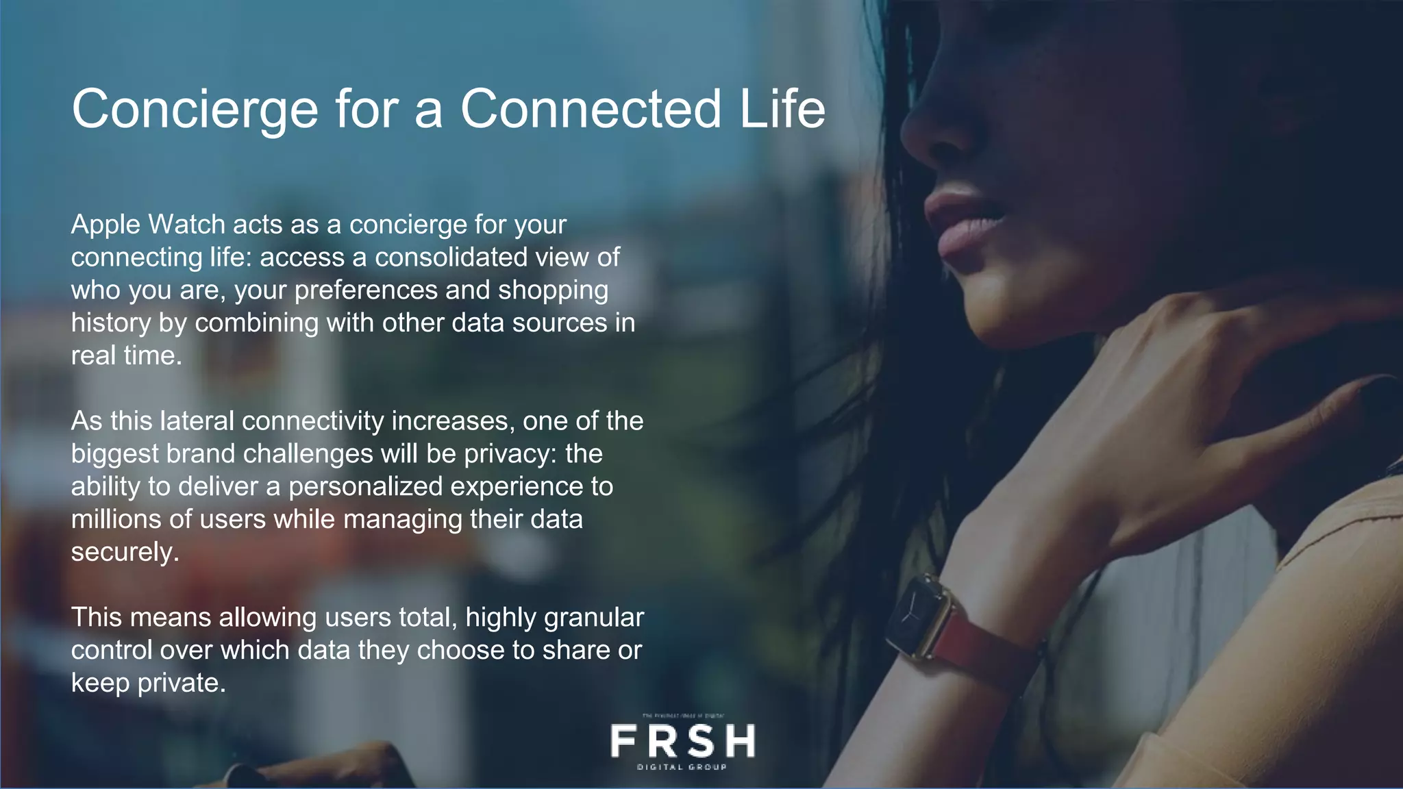 Concierge for a Connected Life
Apple Watch acts as a concierge for your
connecting life: access a consolidated view of
who you are, your preferences and shopping
history by combining with other data sources in
real time.
As this lateral connectivity increases, one of the
biggest brand challenges will be privacy: the
ability to deliver a personalized experience to
millions of users while managing their data
securely.
This means allowing users total, highly granular
control over which data they choose to share or
keep private.
 