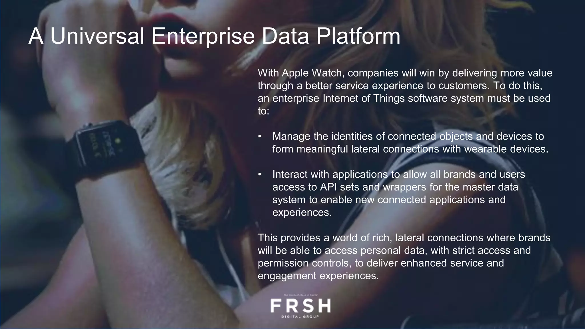 With Apple Watch, companies will win by delivering more value
through a better service experience to customers. To do this,
an enterprise Internet of Things software system must be used
to:
• Manage the identities of connected objects and devices to
form meaningful lateral connections with wearable devices.
• Interact with applications to allow all brands and users
access to API sets and wrappers for the master data
system to enable new connected applications and
experiences.
This provides a world of rich, lateral connections where brands
will be able to access personal data, with strict access and
permission controls, to deliver enhanced service and
engagement experiences.
A Universal Enterprise Data Platform
 