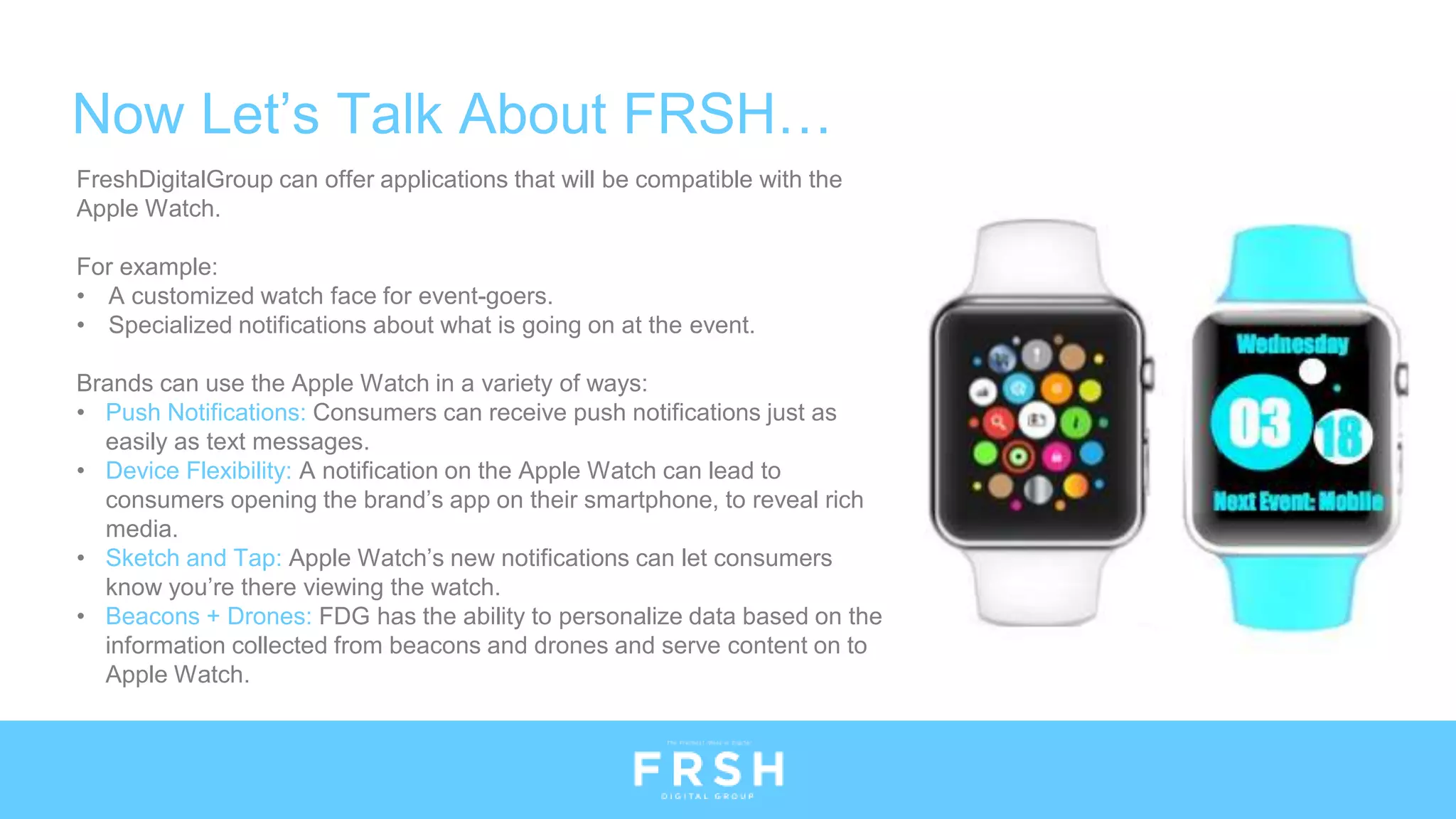 Now Let’s Talk About FRSH…
FreshDigitalGroup can offer applications that will be compatible with the
Apple Watch.
For example:
• A customized watch face for event-goers.
• Specialized notifications about what is going on at the event.
Brands can use the Apple Watch in a variety of ways:
• Push Notifications: Consumers can receive push notifications just as
easily as text messages.
• Device Flexibility: A notification on the Apple Watch can lead to
consumers opening the brand’s app on their smartphone, to reveal rich
media.
• Sketch and Tap: Apple Watch’s new notifications can let consumers
know you’re there viewing the watch.
• Beacons + Drones: FDG has the ability to personalize data based on the
information collected from beacons and drones and serve content on to
Apple Watch.
 