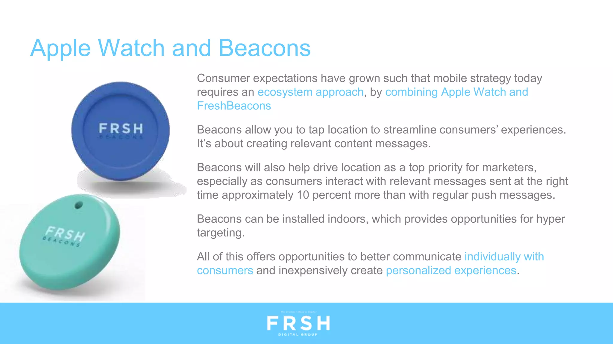 Apple Watch and Beacons
Consumer expectations have grown such that mobile strategy today
requires an ecosystem approach, by combining Apple Watch and
FreshBeacons
Beacons allow you to tap location to streamline consumers’ experiences.
It’s about creating relevant content messages.
Beacons will also help drive location as a top priority for marketers,
especially as consumers interact with relevant messages sent at the right
time approximately 10 percent more than with regular push messages.
Beacons can be installed indoors, which provides opportunities for hyper
targeting.
All of this offers opportunities to better communicate individually with
consumers and inexpensively create personalized experiences.
 