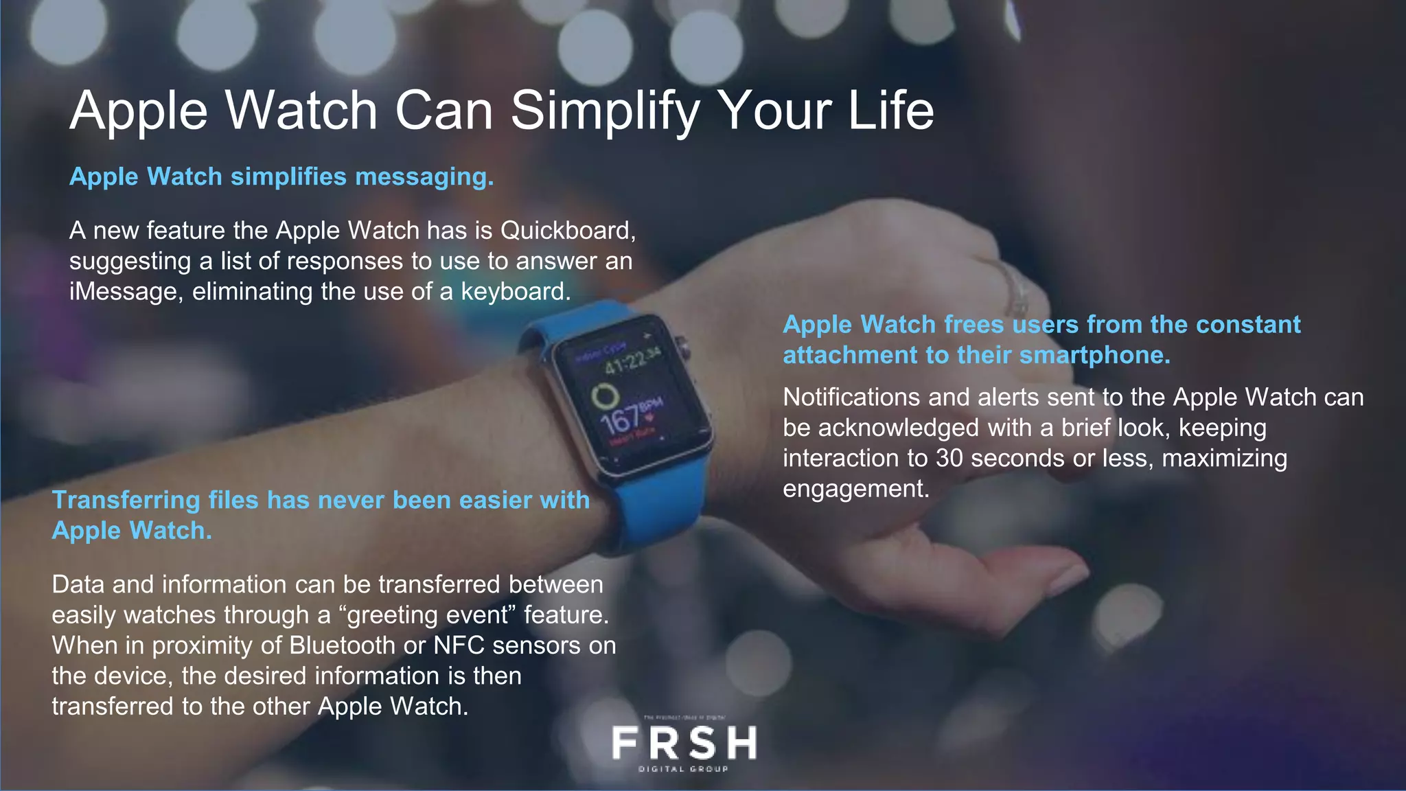 Apple Watch Can Simplify Your Life
Apple Watch simplifies messaging.
A new feature the Apple Watch has is Quickboard,
suggesting a list of responses to use to answer an
iMessage, eliminating the use of a keyboard.
Apple Watch frees users from the constant
attachment to their smartphone.
Notifications and alerts sent to the Apple Watch can
be acknowledged with a brief look, keeping
interaction to 30 seconds or less, maximizing
engagement.Transferring files has never been easier with
Apple Watch.
Data and information can be transferred between
easily watches through a “greeting event” feature.
When in proximity of Bluetooth or NFC sensors on
the device, the desired information is then
transferred to the other Apple Watch.
 